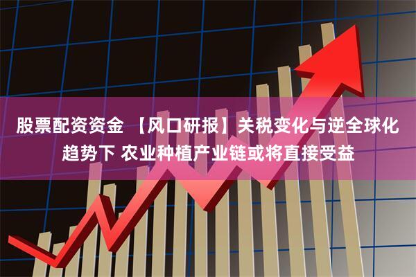 股票配资资金 【风口研报】关税变化与逆全球化趋势下 农业种植产业链或将直接受益