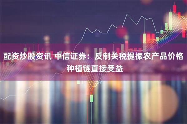配资炒股资讯 中信证券：反制关税提振农产品价格 种植链直接受益