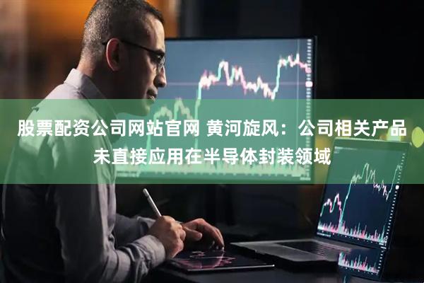 股票配资公司网站官网 黄河旋风：公司相关产品未直接应用在半导体封装领域