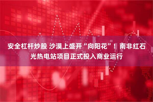 安全杠杆炒股 沙漠上盛开“向阳花”！南非红石光热电站项目正式投入商业运行
