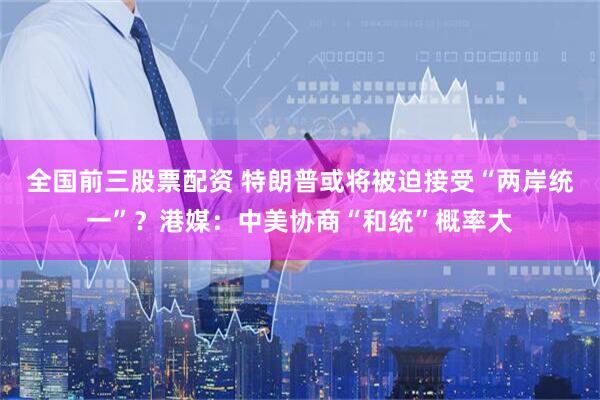 全国前三股票配资 特朗普或将被迫接受“两岸统一”？港媒：中美协商“和统”概率大