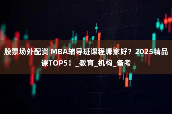 股票场外配资 MBA辅导班课程哪家好？2025精品课TOP5！_教育_机构_备考