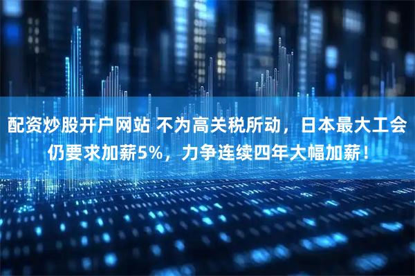 配资炒股开户网站 不为高关税所动，日本最大工会仍要求加薪5%，力争连续四年大幅加薪！