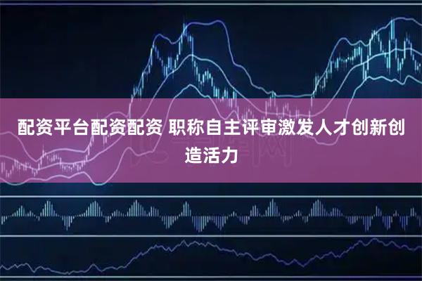 配资平台配资配资 职称自主评审激发人才创新创造活力