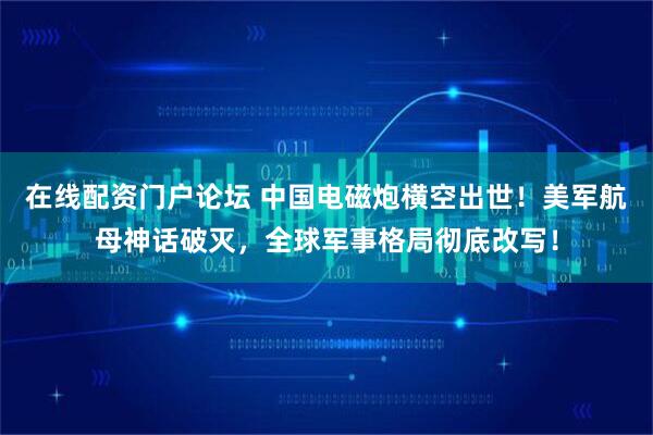 在线配资门户论坛 中国电磁炮横空出世！美军航母神话破灭，全球军事格局彻底改写！