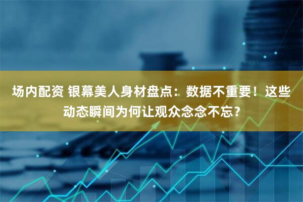 场内配资 银幕美人身材盘点：数据不重要！这些动态瞬间为何让观众念念不忘？
