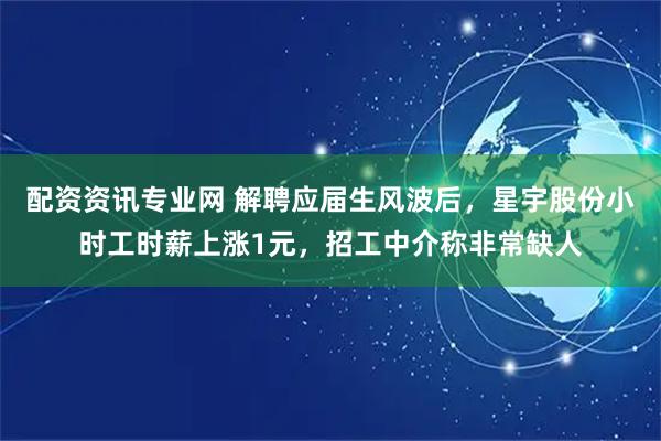 配资资讯专业网 解聘应届生风波后，星宇股份小时工时薪上涨1元，招工中介称非常缺人